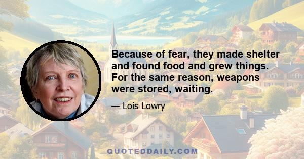Because of fear, they made shelter and found food and grew things. For the same reason, weapons were stored, waiting.