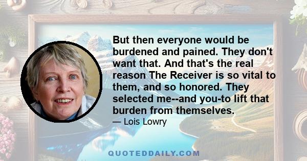 But then everyone would be burdened and pained. They don't want that. And that's the real reason The Receiver is so vital to them, and so honored. They selected me--and you-to lift that burden from themselves.