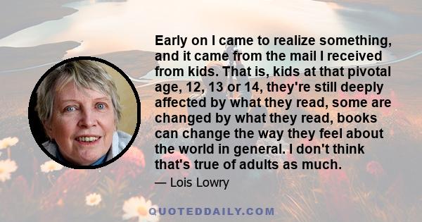 Early on I came to realize something, and it came from the mail I received from kids. That is, kids at that pivotal age, 12, 13 or 14, they're still deeply affected by what they read, some are changed by what they read, 