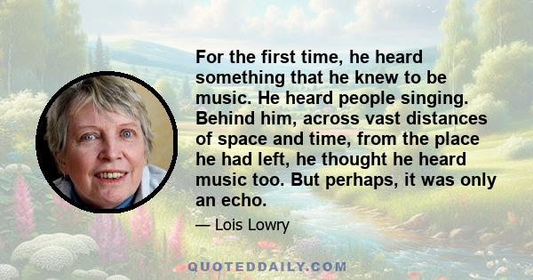 For the first time, he heard something that he knew to be music. He heard people singing. Behind him, across vast distances of space and time, from the place he had left, he thought he heard music too. But perhaps, it