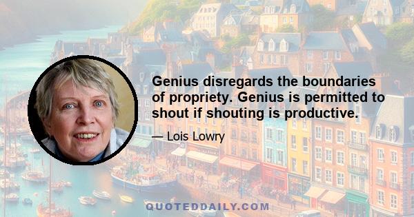 Genius disregards the boundaries of propriety. Genius is permitted to shout if shouting is productive.