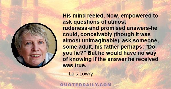 His mind reeled. Now, empowered to ask questions of utmost rudeness-and promised answers-he could, conceivably (though it was almost unimaginable), ask someone, some adult, his father perhaps: Do you lie? But he would