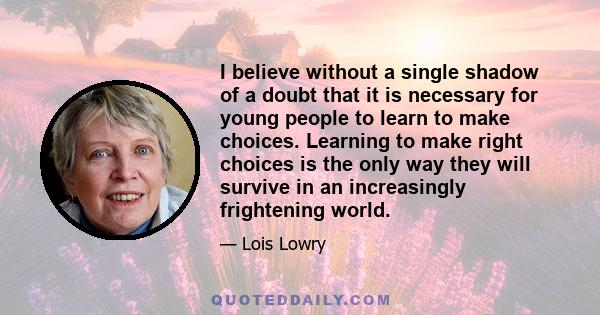 I believe without a single shadow of a doubt that it is necessary for young people to learn to make choices. Learning to make right choices is the only way they will survive in an increasingly frightening world.