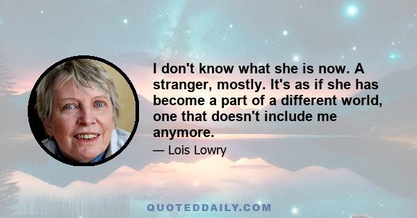 I don't know what she is now. A stranger, mostly. It's as if she has become a part of a different world, one that doesn't include me anymore.