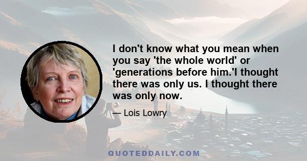 I don't know what you mean when you say 'the whole world' or 'generations before him.'I thought there was only us. I thought there was only now.