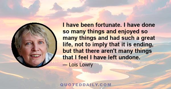 I have been fortunate. I have done so many things and enjoyed so many things and had such a great life, not to imply that it is ending, but that there aren't many things that I feel I have left undone.