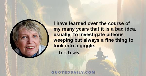 I have learned over the course of my many years that it is a bad idea, usually, to investigate piteous weeping but always a fine thing to look into a giggle.