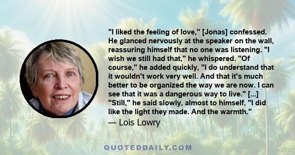 I liked the feeling of love, [Jonas] confessed. He glanced nervously at the speaker on the wall, reassuring himself that no one was listening. I wish we still had that, he whispered. Of course, he added quickly, I do