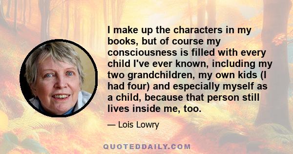 I make up the characters in my books, but of course my consciousness is filled with every child I've ever known, including my two grandchildren, my own kids (I had four) and especially myself as a child, because that