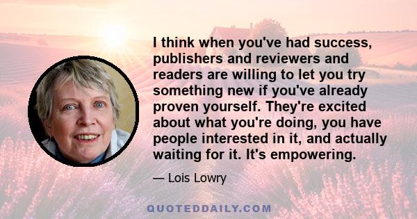 I think when you've had success, publishers and reviewers and readers are willing to let you try something new if you've already proven yourself. They're excited about what you're doing, you have people interested in