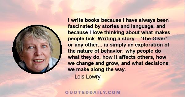 I write books because I have always been fascinated by stories and language, and because I love thinking about what makes people tick. Writing a story... 'The Giver' or any other... is simply an exploration of the