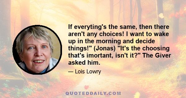 If everyting's the same, then there aren't any choices! I want to wake up in the morning and decide things! (Jonas) It's the choosing that's imortant, isn't it? The Giver asked him.