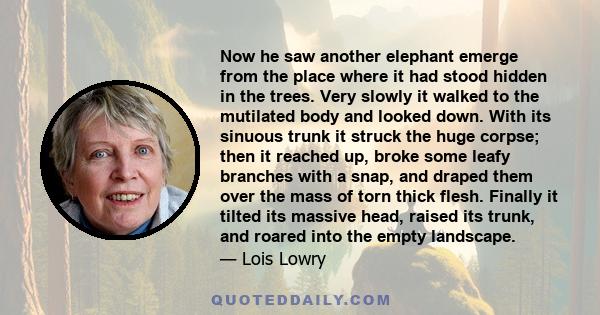 Now he saw another elephant emerge from the place where it had stood hidden in the trees. Very slowly it walked to the mutilated body and looked down. With its sinuous trunk it struck the huge corpse; then it reached