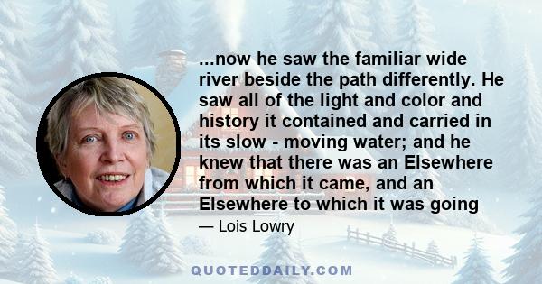 ...now he saw the familiar wide river beside the path differently. He saw all of the light and color and history it contained and carried in its slow - moving water; and he knew that there was an Elsewhere from which it 