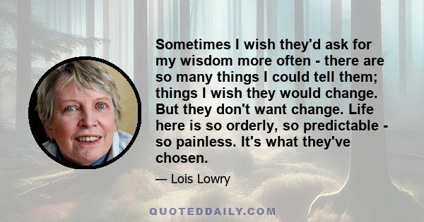 Sometimes I wish they'd ask for my wisdom more often - there are so many things I could tell them; things I wish they would change. But they don't want change. Life here is so orderly, so predictable - so painless. It's 