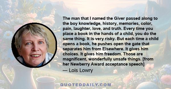 The man that I named the Giver passed along to the boy knowledge, history, memories, color, pain, laughter, love, and truth. Every time you place a book in the hands of a child, you do the same thing. It is very risky.