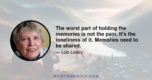 The worst part of holding the memories is not the pain. It's the loneliness of it. Memories need to be shared.