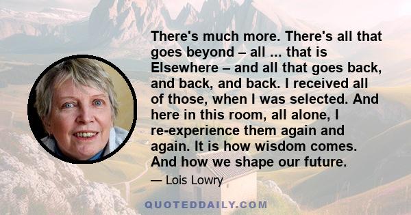 There's much more. There's all that goes beyond – all ... that is Elsewhere – and all that goes back, and back, and back. I received all of those, when I was selected. And here in this room, all alone, I re-experience