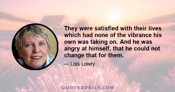 They were satisfied with their lives which had none of the vibrance his own was taking on. And he was angry at himself, that he could not change that for them.