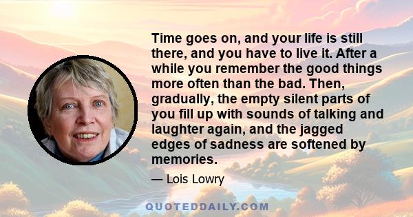 Time goes on, and your life is still there, and you have to live it. After a while you remember the good things more often than the bad. Then, gradually, the empty silent parts of you fill up with sounds of talking and