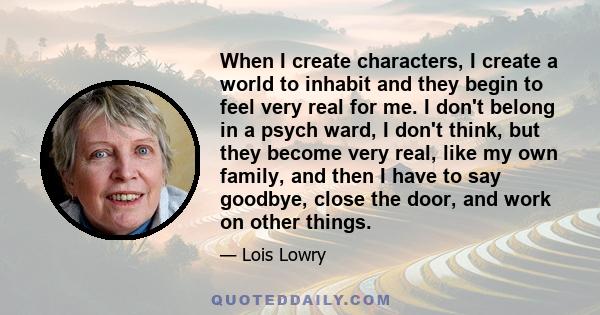 When I create characters, I create a world to inhabit and they begin to feel very real for me. I don't belong in a psych ward, I don't think, but they become very real, like my own family, and then I have to say