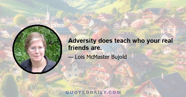 Adversity does teach who your real friends are.