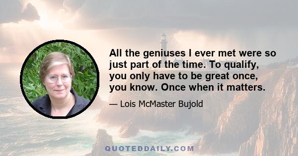 All the geniuses I ever met were so just part of the time. To qualify, you only have to be great once, you know. Once when it matters.