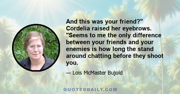 And this was your friend? Cordelia raised her eyebrows. Seems to me the only difference between your friends and your enemies is how long the stand around chatting before they shoot you.