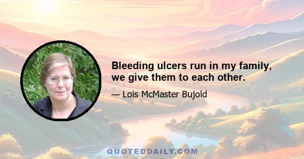 Bleeding ulcers run in my family, we give them to each other.