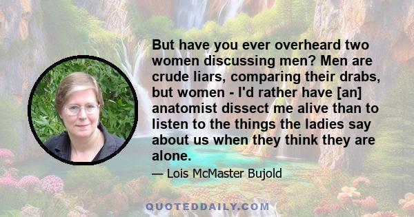 But have you ever overheard two women discussing men? Men are crude liars, comparing their drabs, but women - I'd rather have [an] anatomist dissect me alive than to listen to the things the ladies say about us when