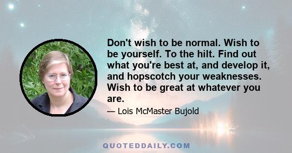 Don't wish to be normal. Wish to be yourself. To the hilt. Find out what you're best at, and develop it, and hopscotch your weaknesses. Wish to be great at whatever you are.