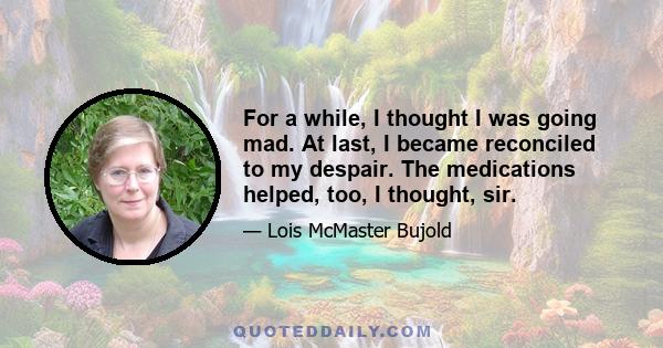 For a while, I thought I was going mad. At last, I became reconciled to my despair. The medications helped, too, I thought, sir.