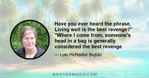 Have you ever heard the phrase, Living well is the best revenge? Where I come from, someone's head in a bag is generally considered the best revenge