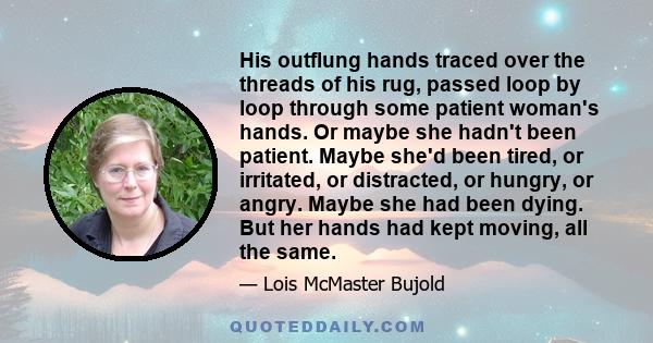 His outflung hands traced over the threads of his rug, passed loop by loop through some patient woman's hands. Or maybe she hadn't been patient. Maybe she'd been tired, or irritated, or distracted, or hungry, or angry.