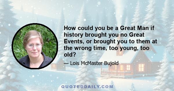 How could you be a Great Man if history brought you no Great Events, or brought you to them at the wrong time, too young, too old?