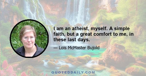 I am an atheist, myself. A simple faith, but a great comfort to me, in these last days.