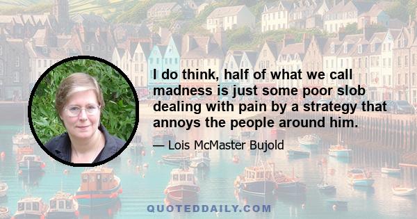 I do think, half of what we call madness is just some poor slob dealing with pain by a strategy that annoys the people around him.