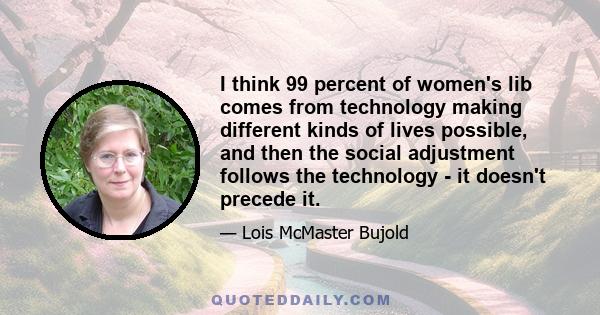 I think 99 percent of women's lib comes from technology making different kinds of lives possible, and then the social adjustment follows the technology - it doesn't precede it.