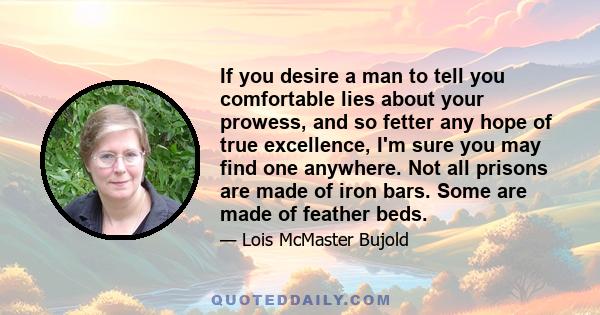 If you desire a man to tell you comfortable lies about your prowess, and so fetter any hope of true excellence, I'm sure you may find one anywhere. Not all prisons are made of iron bars. Some are made of feather beds.