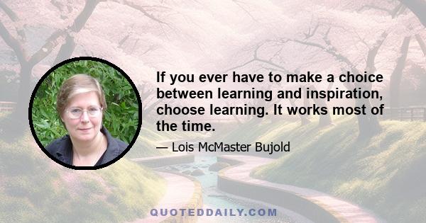 If you ever have to make a choice between learning and inspiration, choose learning. It works most of the time.