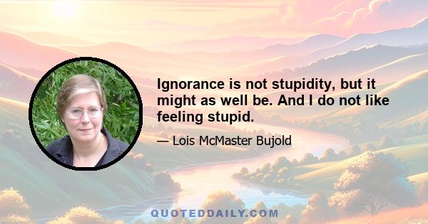 Ignorance is not stupidity, but it might as well be. And I do not like feeling stupid.