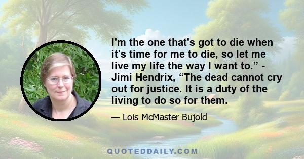 I'm the one that's got to die when it's time for me to die, so let me live my life the way I want to.” - Jimi Hendrix, “The dead cannot cry out for justice. It is a duty of the living to do so for them.