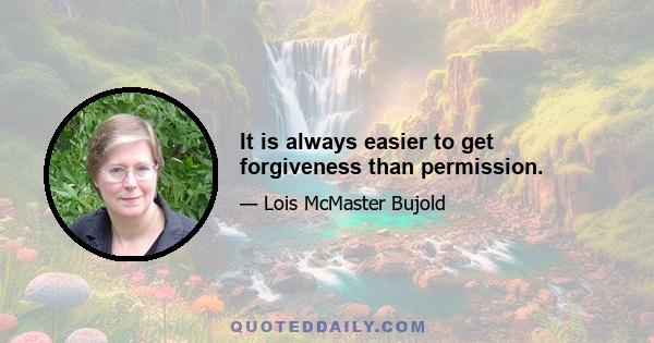 It is always easier to get forgiveness than permission.