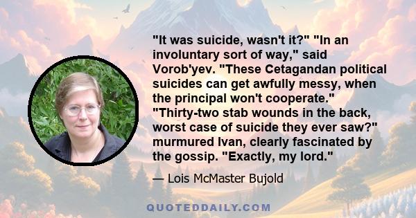 It was suicide, wasn't it? In an involuntary sort of way, said Vorob'yev. These Cetagandan political suicides can get awfully messy, when the principal won't cooperate. Thirty-two stab wounds in the back, worst case of