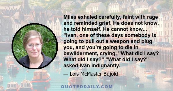 Miles exhaled carefully, faint with rage and reminded grief. He does not know, he told himself. He cannot know... Ivan, one of these days somebody is going to pull out a weapon and plug you, and you're going to die in