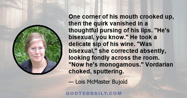 One corner of his mouth crooked up, then the quirk vanished in a thoughtful pursing of his lips. He's bisexual, you know. He took a delicate sip of his wine. Was bisexual, she corrected absently, looking fondly across