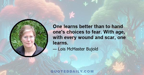 One learns better than to hand one's choices to fear. With age, with every wound and scar, one learns.