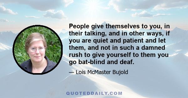 People give themselves to you, in their talking, and in other ways, if you are quiet and patient and let them, and not in such a damned rush to give yourself to them you go bat-blind and deaf.