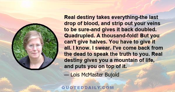 Real destiny takes everything-the last drop of blood, and strip out your veins to be sure-and gives it back doubled. Quadrupled. A thousand-fold! But you can't give halves. You have to give it all. I know. I swear. I've 