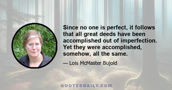 Since no one is perfect, it follows that all great deeds have been accomplished out of imperfection. Yet they were accomplished, somehow, all the same.